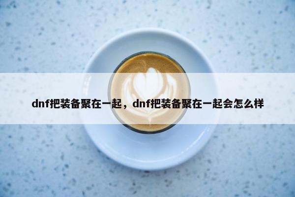 dnf把装备聚在一起，dnf把装备聚在一起会怎么样