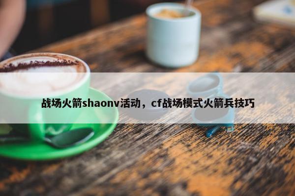 战场火箭shaonv活动，cf战场模式火箭兵技巧