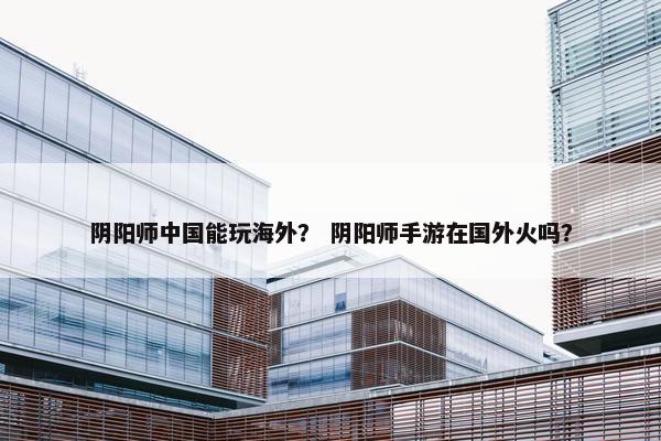 阴阳师中国能玩海外？ 阴阳师手游在国外火吗？