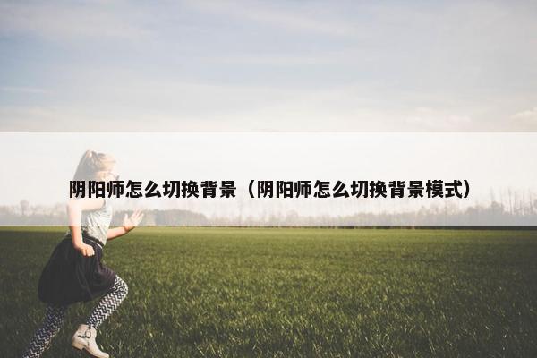 阴阳师怎么切换背景（阴阳师怎么切换背景模式）