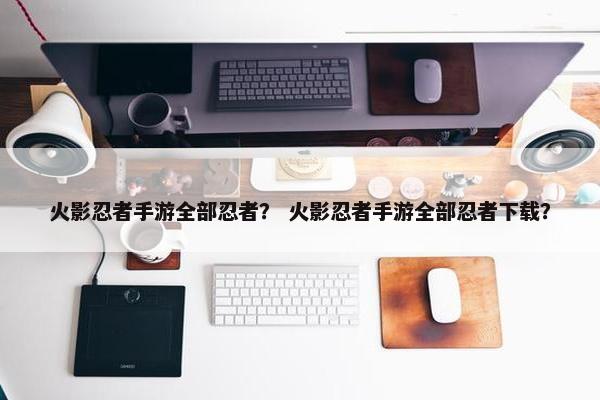 火影忍者手游全部忍者？ 火影忍者手游全部忍者下载？