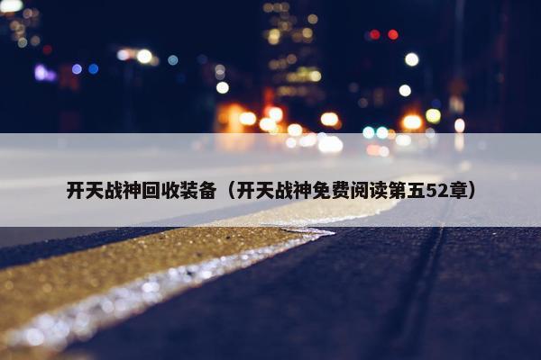 开天战神回收装备（开天战神免费阅读第五52章）
