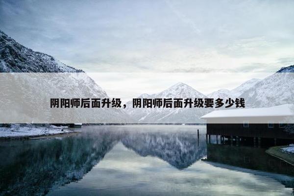 阴阳师后面升级，阴阳师后面升级要多少钱