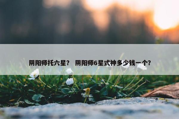阴阳师托六星？ 阴阳师6星式神多少钱一个？