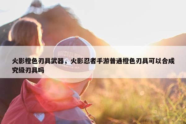 火影橙色刃具武器，火影忍者手游普通橙色刃具可以合成究级刃具吗
