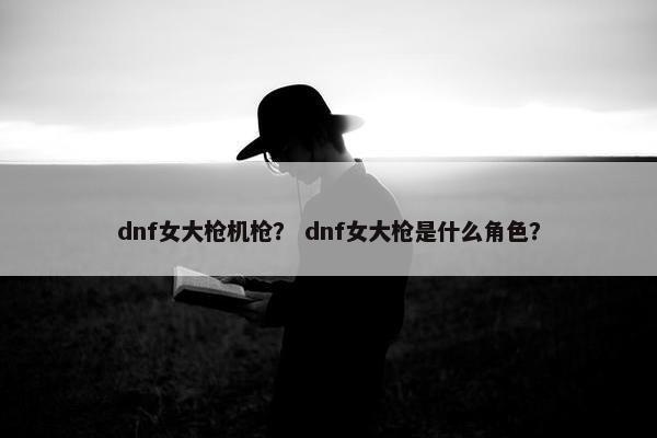 dnf女大枪机枪？ dnf女大枪是什么角色？