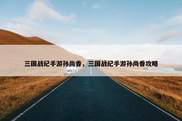 三国战纪手游孙尚香，三国战纪手游孙尚香攻略