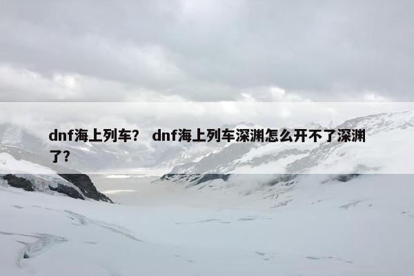 dnf海上列车？ dnf海上列车深渊怎么开不了深渊了？
