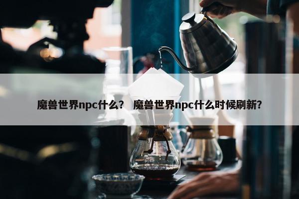 魔兽世界npc什么？ 魔兽世界npc什么时候刷新？
