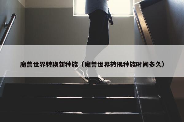 魔兽世界转换新种族（魔兽世界转换种族时间多久）