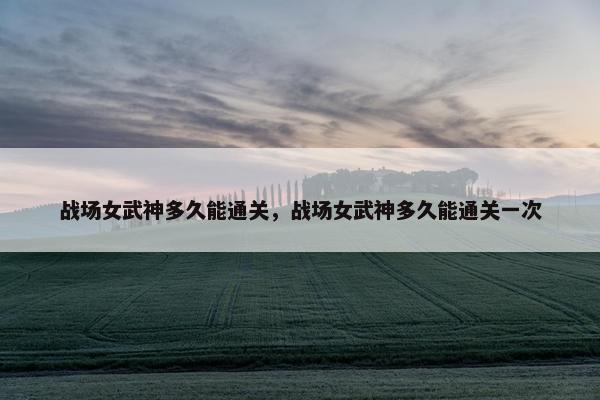 战场女武神多久能通关，战场女武神多久能通关一次