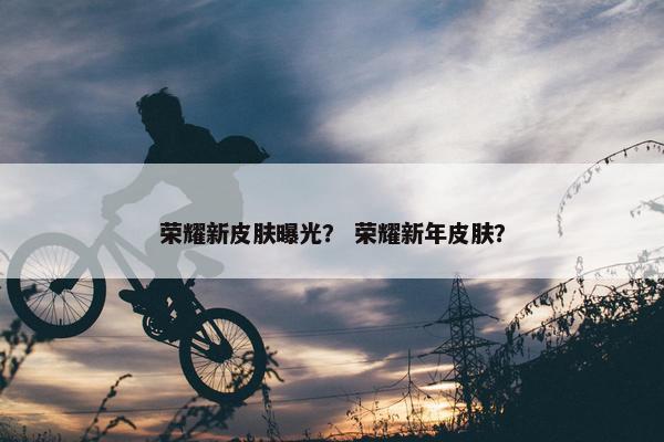 荣耀新皮肤曝光？ 荣耀新年皮肤？