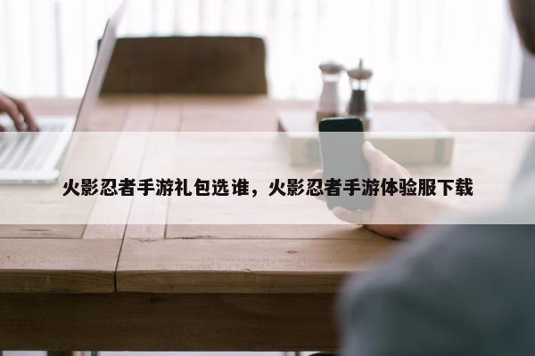 火影忍者手游礼包选谁，火影忍者手游体验服下载