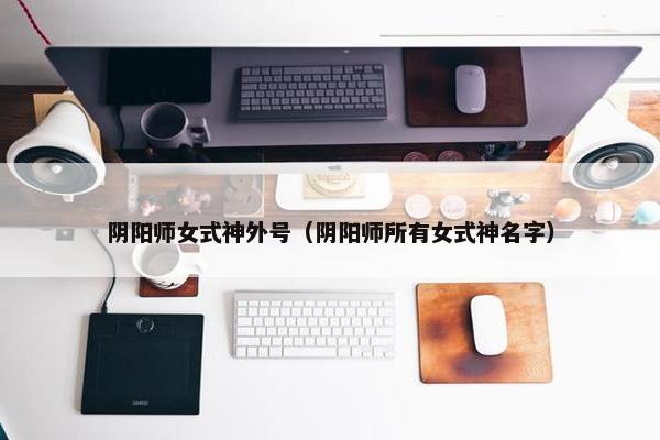 阴阳师女式神外号（阴阳师所有女式神名字）