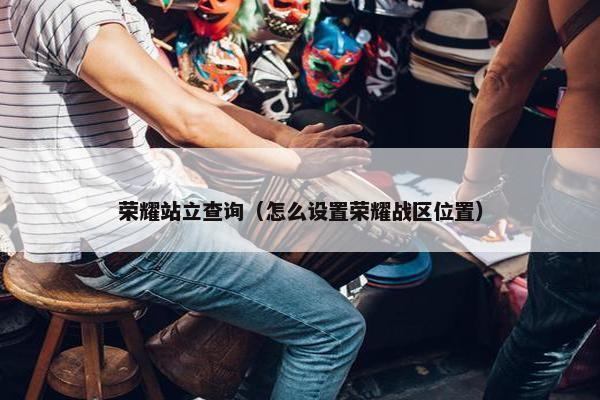 荣耀站立查询（怎么设置荣耀战区位置）