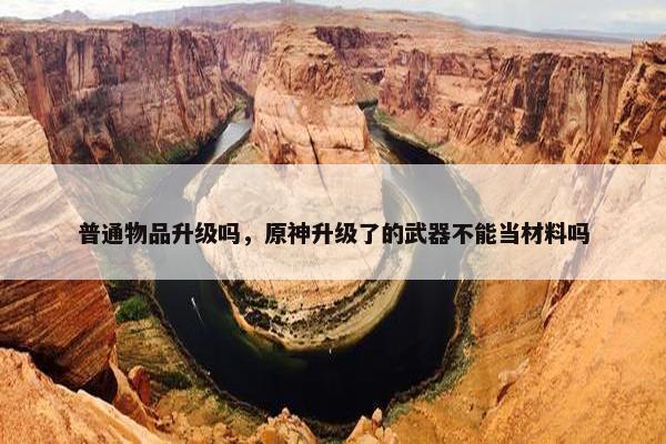 普通物品升级吗，原神升级了的武器不能当材料吗
