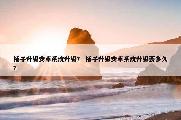 锤子升级安卓系统升级？ 锤子升级安卓系统升级要多久？