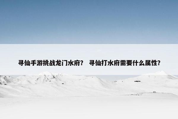 寻仙手游挑战龙门水府？ 寻仙打水府需要什么属性？
