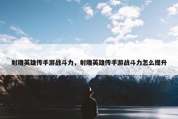 射雕英雄传手游战斗力，射雕英雄传手游战斗力怎么提升