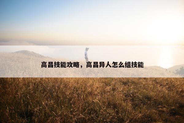 高昌技能攻略，高昌异人怎么组技能