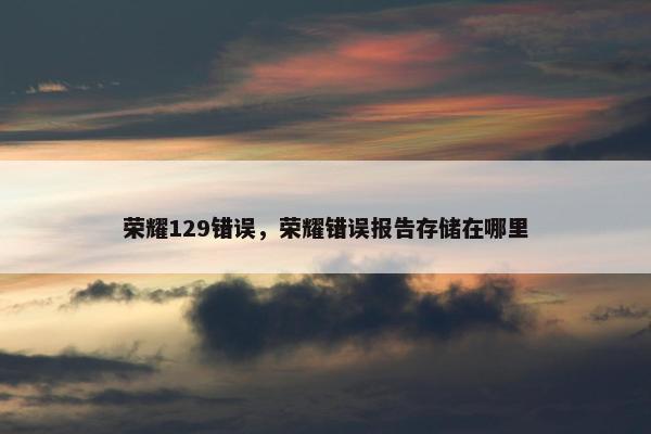 荣耀129错误，荣耀错误报告存储在哪里