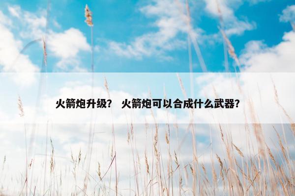火箭炮升级？ 火箭炮可以合成什么武器？