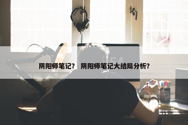 阴阳师笔记？ 阴阳师笔记大结局分析？