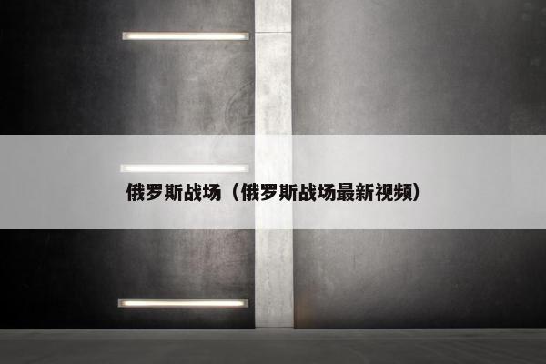 俄罗斯战场（俄罗斯战场最新视频）