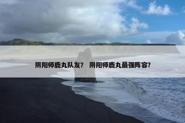 阴阳师鹿丸队友？ 阴阳师鹿丸最强阵容？