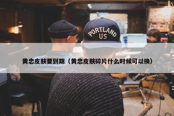 黄忠皮肤要到期（黄忠皮肤碎片什么时候可以换）