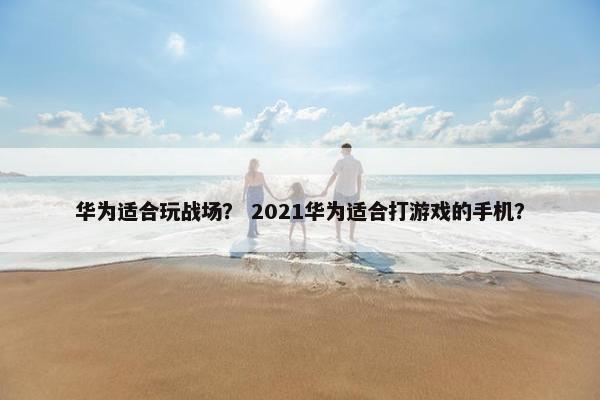华为适合玩战场？ 2021华为适合打游戏的手机？
