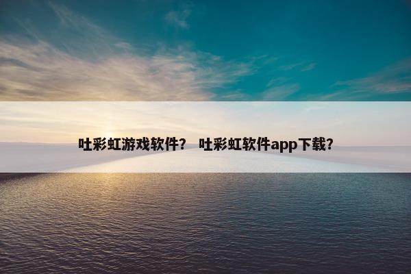 吐彩虹游戏软件？ 吐彩虹软件app下载？