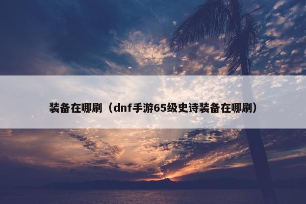 装备在哪刷（dnf手游65级史诗装备在哪刷）