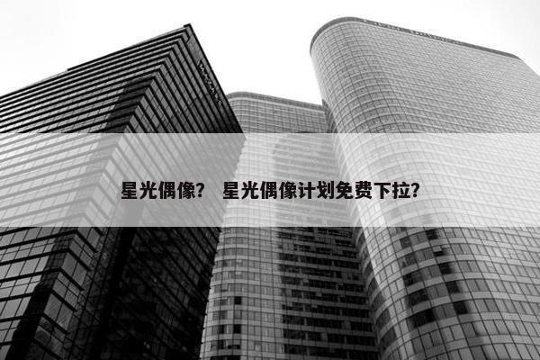星光偶像？ 星光偶像计划免费下拉？