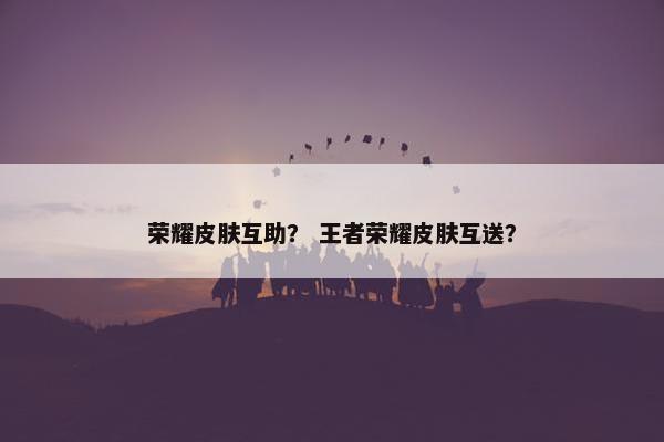 荣耀皮肤互助？ 王者荣耀皮肤互送？