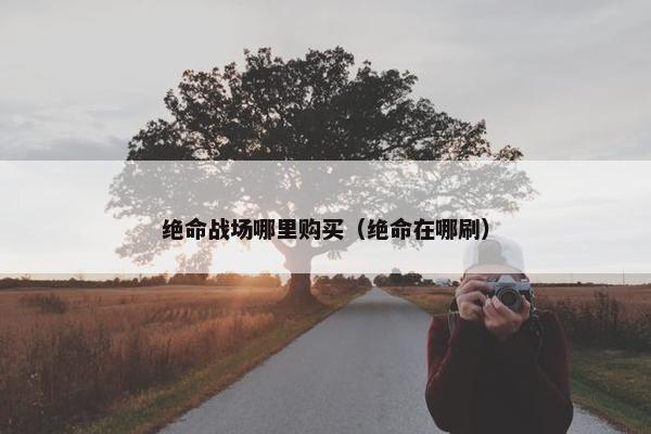 绝命战场哪里购买（绝命在哪刷）