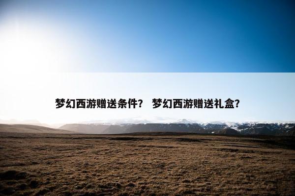 梦幻西游赠送条件？ 梦幻西游赠送礼盒？