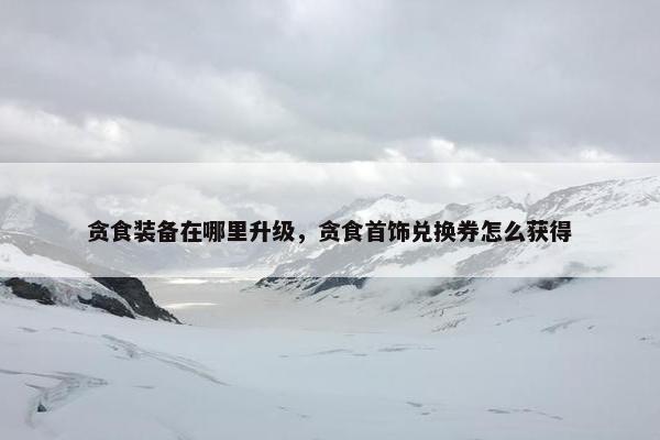 贪食装备在哪里升级，贪食首饰兑换券怎么获得