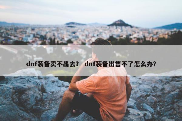 dnf装备卖不出去？ dnf装备出售不了怎么办？