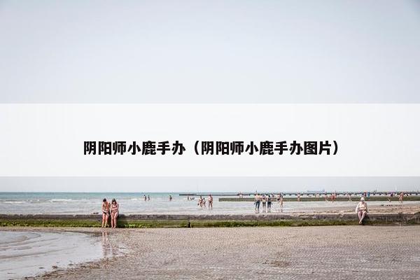 阴阳师小鹿手办（阴阳师小鹿手办图片）