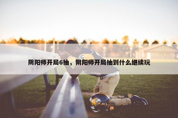 阴阳师开局6抽，阴阳师开局抽到什么继续玩