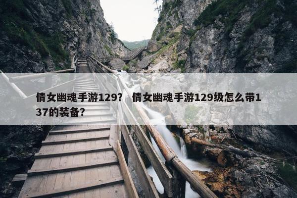 倩女幽魂手游129？ 倩女幽魂手游129级怎么带137的装备？