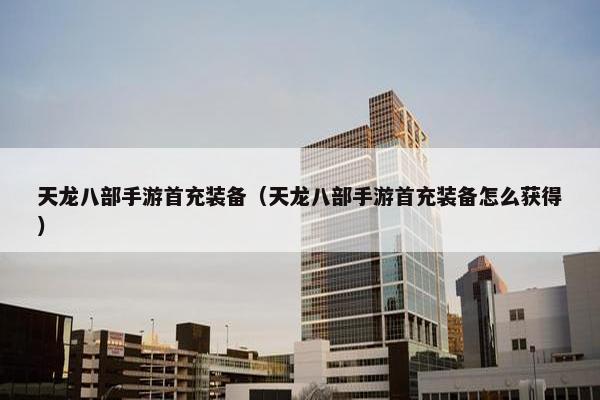 天龙八部手游首充装备（天龙八部手游首充装备怎么获得）
