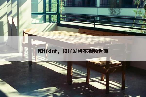 阳仔dnf，阳仔爱种花视频近期