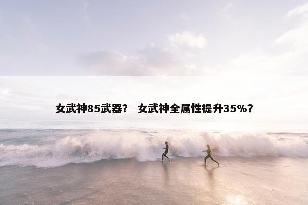 女武神85武器？ 女武神全属性提升35%？