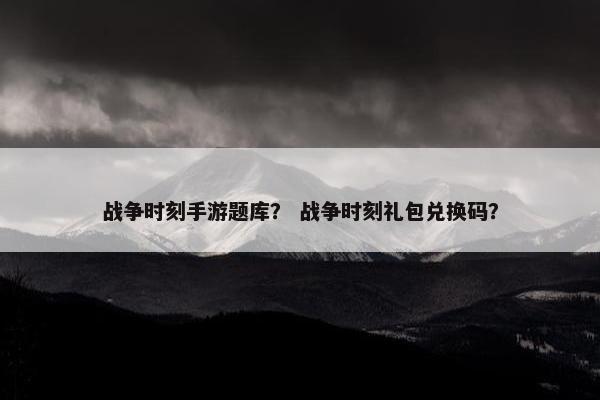 战争时刻手游题库？ 战争时刻礼包兑换码？