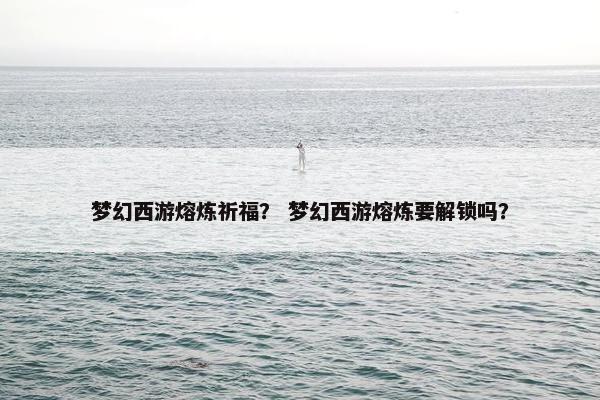 梦幻西游熔炼祈福？ 梦幻西游熔炼要解锁吗？