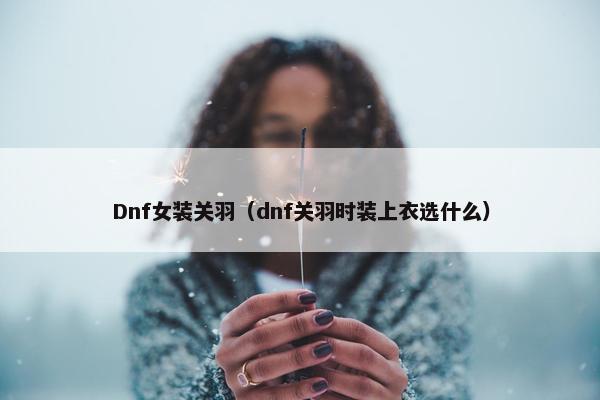 Dnf女装关羽（dnf关羽时装上衣选什么）