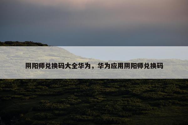 阴阳师兑换码大全华为，华为应用阴阳师兑换码