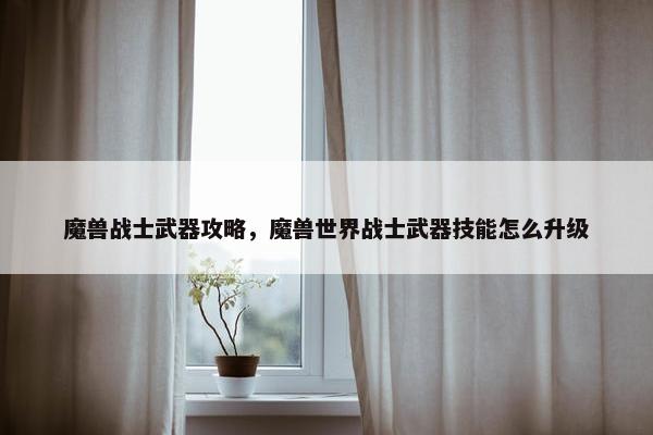 魔兽战士武器攻略，魔兽世界战士武器技能怎么升级